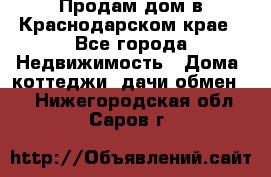 Продам дом в Краснодарском крае - Все города Недвижимость » Дома, коттеджи, дачи обмен   . Нижегородская обл.,Саров г.